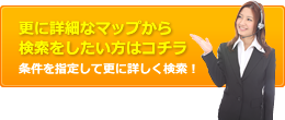 更に詳細なマップから検索をしたい方はコチラ